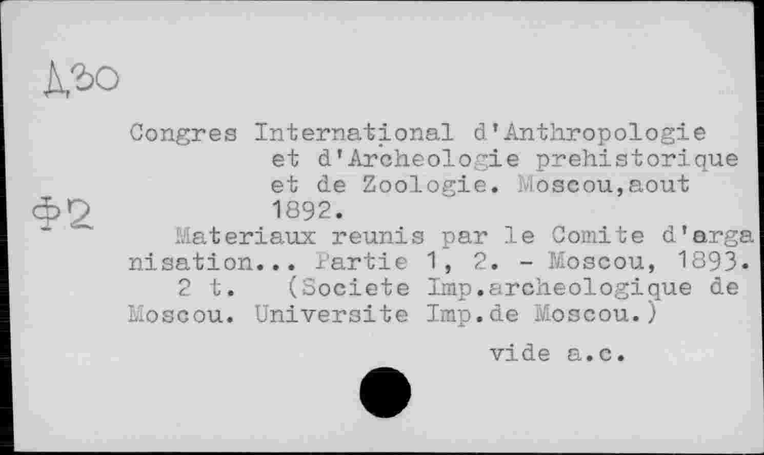 ﻿Congres International d*Anthropologie et d’Archéologie préhistorique et de Zoologie. Moscou,août 1892.
Matériaux reunis par le Comité d'arga nisation... Partie 1,2.- Moscou, 1893.
2 t. (Société lmp.archéologique de Moscou. Université Imp.de Moscou.)
vide a.c.